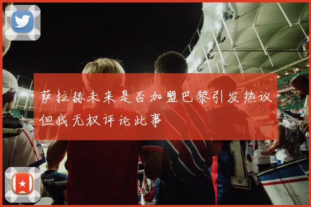 萨拉赫未来是否加盟巴黎引发热议但我无权评论此事