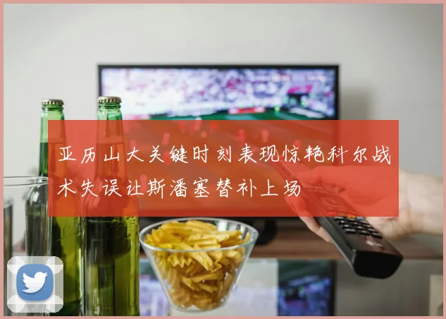 亚历山大关键时刻表现惊艳科尔战术失误让斯潘塞替补上场