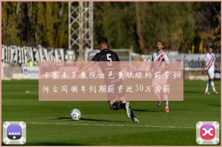 卡塞米罗表现出色曼联续约前景如何合同明年到期薪资近30万周薪