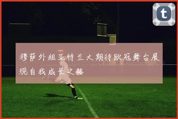 穆萨外租亚特兰大期待欧冠舞台展现自我成长之路
