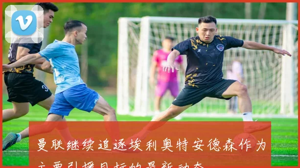 曼联继续追逐埃利奥特安德森作为主要引援目标的最新动态