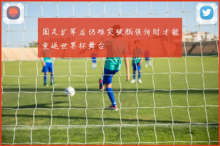 国足扩军后仍难突破瓶颈何时才能重返世界杯舞台