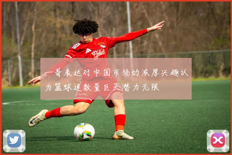 一哥表达对中国市场的浓厚兴趣认为篮球迷数量巨大潜力无限