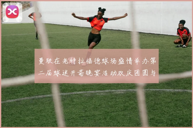 曼联在老特拉福德球场盛情举办第二届球迷开斋晚宴活动欢庆团圆与友谊