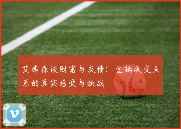 艾弗森谈财富与友情:金钱改变关系的真实感受与挑战