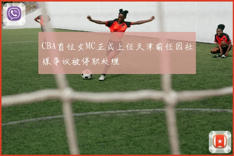 CBA首位女MC正式上任天津前任因社媒争议被停职处理