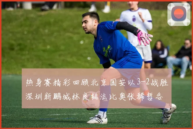 热身赛精彩回顾北京国安以3-2战胜深圳新鹏城林良铭法比奥张稀哲各入一球