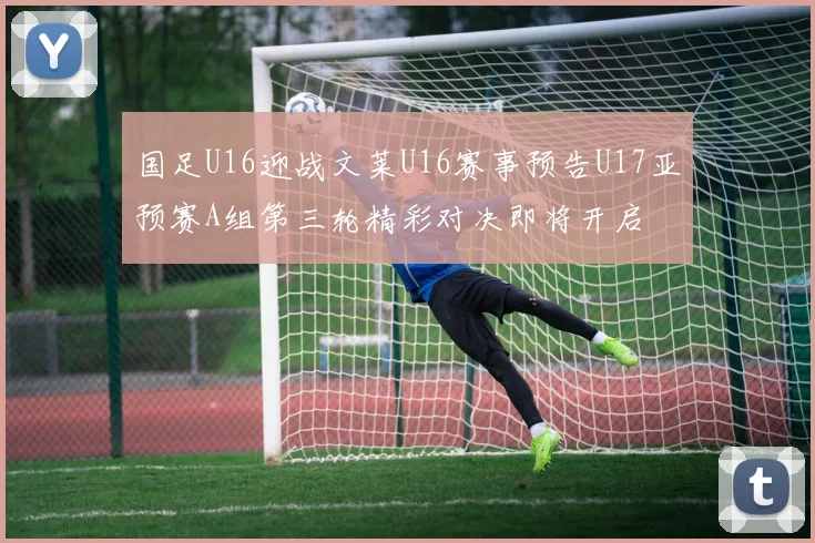 国足U16迎战文莱U16赛事预告U17亚预赛A组第三轮精彩对决即将开启
