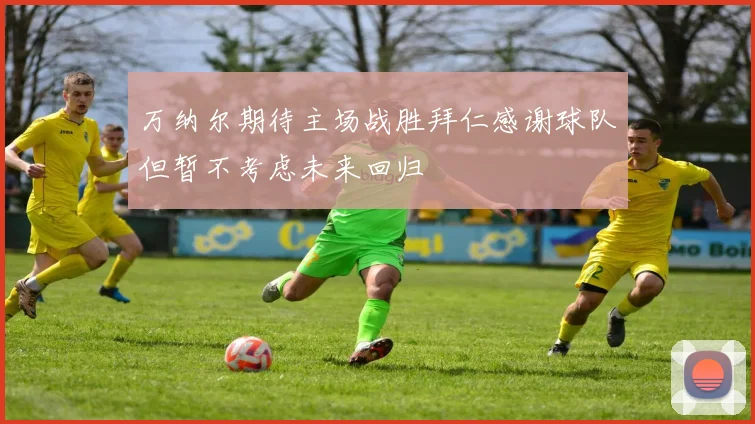 万纳尔期待主场战胜拜仁感谢球队但暂不考虑未来回归
