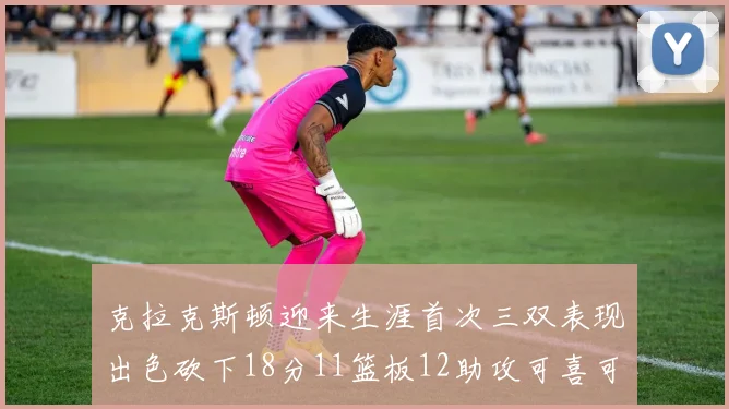 克拉克斯顿迎来生涯首次三双表现出色砍下18分11篮板12助攻可喜可贺