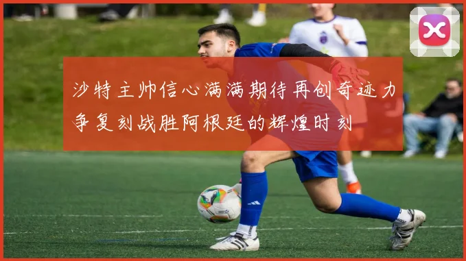沙特主帅信心满满期待再创奇迹力争复刻战胜阿根廷的辉煌时刻