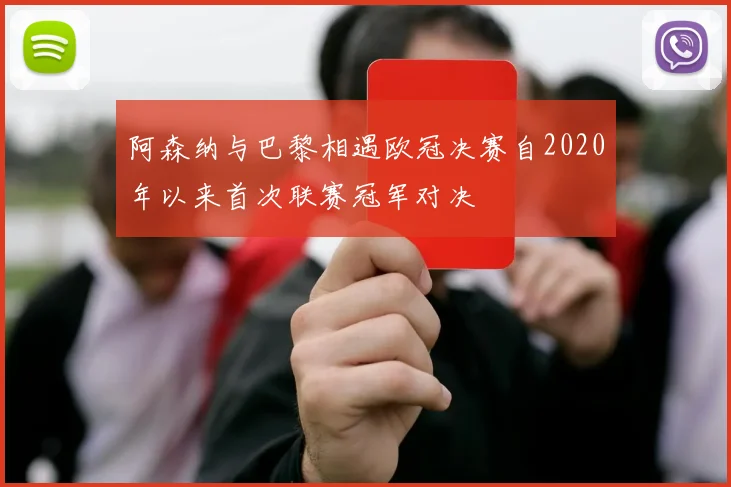 阿森纳与巴黎相遇欧冠决赛自2020年以来首次联赛冠军对决