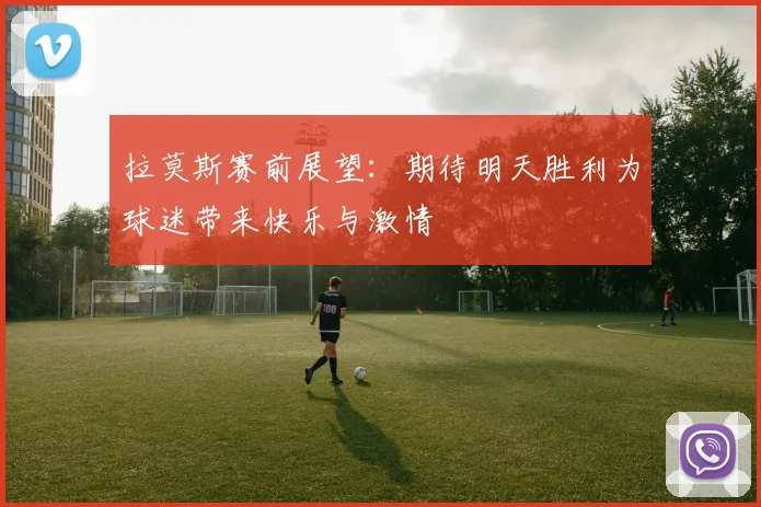 拉莫斯赛前展望：期待明天胜利为球迷带来快乐与激情