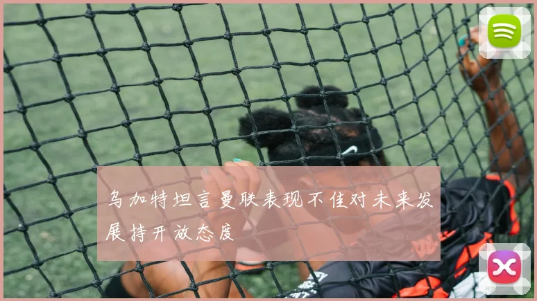 乌加特坦言曼联表现不佳对未来发展持开放态度